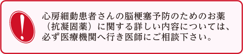 心房細動患者さんの脳梗塞予防のためのお薬（抗凝固薬）に関する詳しい内容については、必ず医療機関へ行き医師にご相談下さい。