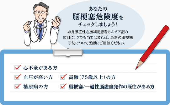 心房細動患者さんの脳梗塞危険度をチェックしましょう！非弁膜症性心房細動患者さんで下記の項目に1つでも当てはまれば、最新の脳梗塞予防について医師にご相談ください。チェック項目：心不全がある方、血圧が高い方、高齢（75歳以上）の方、糖尿病の方、脳梗塞/一過性脳虚血発作の既往がある方